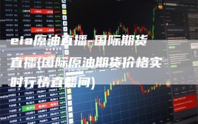 eia原油直播-国际期货直播(国际原油期货价格实时行情直播间)