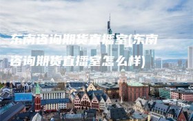 东南咨询期货直播室(东南咨询期货直播室怎么样)