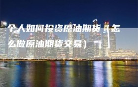 个人如何投资原油期货（怎么做原油期货交易）