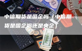中信期货是国企吗（中信期货是国企吗还是央企）