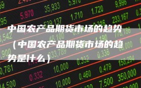 中国农产品期货市场的趋势（中国农产品期货市场的趋势是什么）