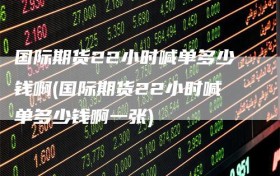 国际期货22小时喊单多少钱啊(国际期货22小时喊单多少钱啊一张)