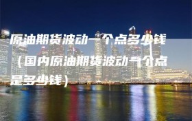 原油期货波动一个点多少钱（国内原油期货波动一个点是多少钱）