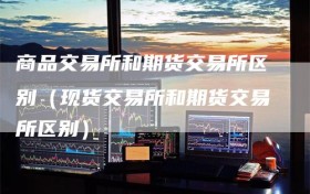商品交易所和期货交易所区别（现货交易所和期货交易所区别）