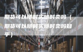 期货可以随时买随时卖吗（期货可以随时买随时卖吗知乎）