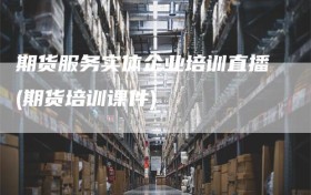 期货服务实体企业培训直播(期货培训课件)
