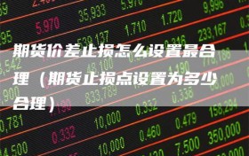 期货价差止损怎么设置最合理（期货止损点设置为多少合理）