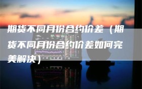 期货不同月份合约价差（期货不同月份合约价差如何完美解决）
