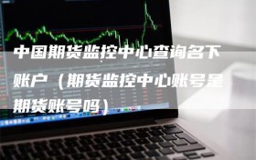 中国期货监控中心查询名下账户（期货监控中心账号是期货账号吗）