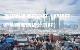 期货到哪里开户好（期货开户到哪家期货公司好）