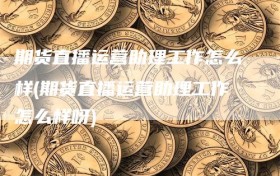 期货直播运营助理工作怎么样(期货直播运营助理工作怎么样呀)