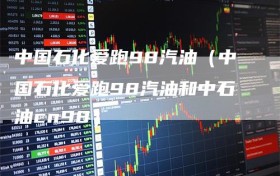 中国石化爱跑98汽油（中国石化爱跑98汽油和中石油cn98）