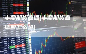 丰鼎期货直播(丰鼎期货直播间怎么进)