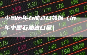 中国历年石油进口数据（历年中国石油进口量）