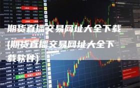 期货直播交易网址大全下载(期货直播交易网址大全下载软件)