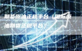 期货原油正规平台（国际原油期货正规平台）