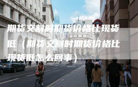 期货交割时期货价格比现货低（期货交割时期货价格比现货低怎么回事）