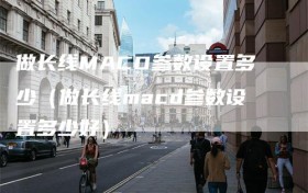 做长线MACD参数设置多少（做长线macd参数设置多少好）