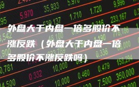 外盘大于内盘一倍多股价不涨反跌（外盘大于内盘一倍多股价不涨反跌吗）