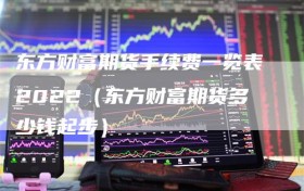 东方财富期货手续费一览表2022（东方财富期货多少钱起步）
