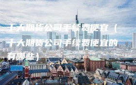 十大期货公司手续费便宜（十大期货公司手续费便宜的有哪些）