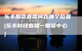 乐丰期货直播间在哪个位置(乐丰财经直播一期货中心)