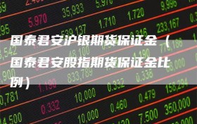 国泰君安沪银期货保证金（国泰君安股指期货保证金比例）