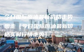 今日国际原油最新价格走势图走（今日国际原油最新价格实时行情走势）