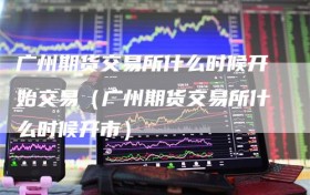 广州期货交易所什么时候开始交易（广州期货交易所什么时候开市）