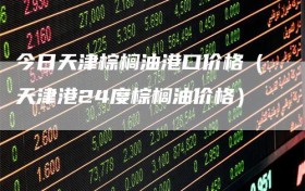 今日天津棕榈油港口价格（天津港24度棕榈油价格）