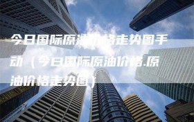 今日国际原油价格走势图手动（今曰国际原油价格.原油价格走势图）