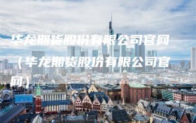华龙期货股份有限公司官网（华龙期货股份有限公司官网）