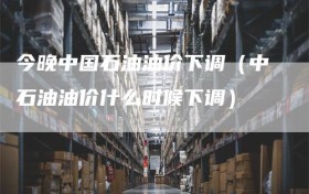 今晚中国石油油价下调（中石油油价什么时候下调）