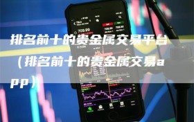 排名前十的贵金属交易平台（排名前十的贵金属交易app）
