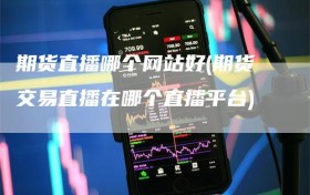 期货直播哪个网站好(期货交易直播在哪个直播平台)