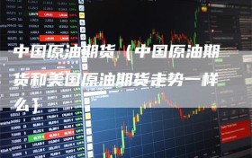 中国原油期货（中国原油期货和美国原油期货走势一样么）