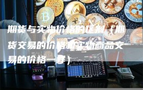 期货与实物价格的区别（期货交易的价格和实物商品交易的价格一样）