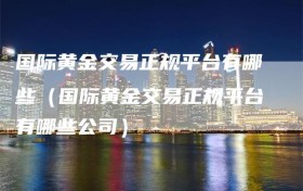 国际黄金交易正规平台有哪些（国际黄金交易正规平台有哪些公司）