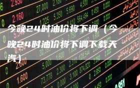 今晚24时油价将下调（今晚24时油价将下调下载天汽）