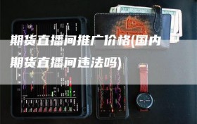 期货直播间推广价格(国内期货直播间违法吗)