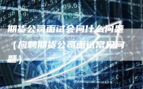 期货公司面试会问什么问题（应聘期货公司面试常见问题）