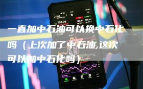 一直加中石油可以换中石化吗（上次加了中石油,这次可以加中石化吗）