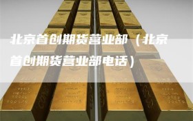 北京首创期货营业部（北京首创期货营业部电话）