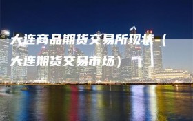 大连商品期货交易所现状（大连期货交易市场）