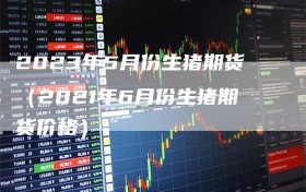 2023年5月份生猪期货（2021年6月份生猪期货价格）