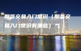 期货交易入门常识（期货交易入门常识有哪些）