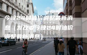 今晚24时油价调整最新消息（发改委今晚24时油价调整最新消息）