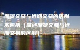 期货交易与远期交易的区别不包括（简述期货交易与远期交易的区别）