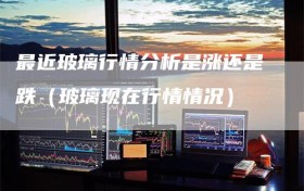 最近玻璃行情分析是涨还是跌（玻璃现在行情情况）