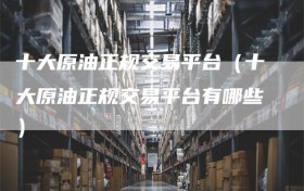 十大原油正规交易平台（十大原油正规交易平台有哪些）